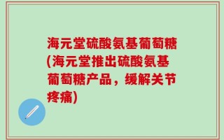 海元堂硫酸氨基葡萄糖(海元堂推出硫酸氨基葡萄糖产品，缓解关节疼痛)