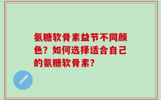 氨糖软骨素益节不同颜色？如何选择适合自己的氨糖软骨素？