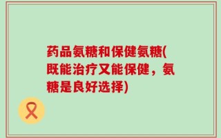 药品氨糖和保健氨糖(既能治疗又能保健，氨糖是良好选择)