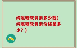 纯氨糖软骨素多少钱(纯氨糖软骨素价格是多少？)
