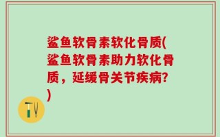 鲨鱼软骨素软化骨质(鲨鱼软骨素助力软化骨质，延缓骨关节疾病？)
