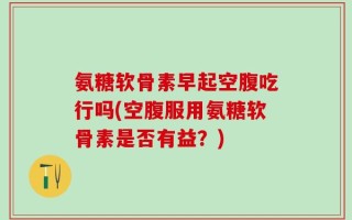 氨糖软骨素早起空腹吃行吗(空腹服用氨糖软骨素是否有益？)