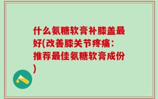 什么氨糖软膏补膝盖最好(改善膝关节疼痛：推荐最佳氨糖软膏成份)