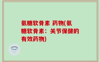 氨糖软骨素 药物(氨糖软骨素：关节保健的有效药物)