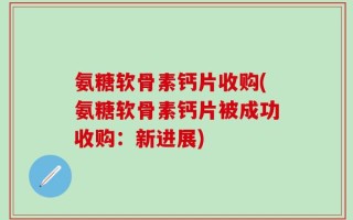 氨糖软骨素钙片收购(氨糖软骨素钙片被成功收购：新进展)