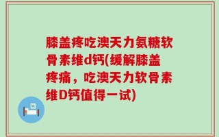 膝盖疼吃澳天力氨糖软骨素维d钙(缓解膝盖疼痛，吃澳天力软骨素维D钙值得一试)
