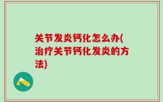 关节发炎钙化怎么办(治疗关节钙化发炎的方法)