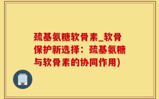 巯基氨糖软骨素_软骨保护新选择：巯基氨糖与软骨素的协同作用)