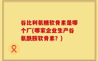 谷比利氨糖软骨素是哪个厂(哪家企业生产谷氨酰胺软骨素？)