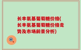 长丰氨基葡萄糖价格(长丰氨基葡萄糖价格走势及市场前景分析)