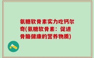 氨糖软骨素实力吃钙尔奇(氨糖软骨素：促进骨骼健康的营养物质)