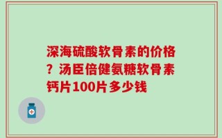 深海硫酸软骨素的价格？汤臣倍健氨糖软骨素钙片100片多少钱