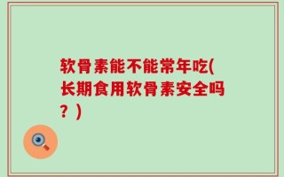 软骨素能不能常年吃(长期食用软骨素安全吗？)