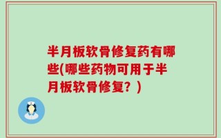 半月板软骨修复药有哪些(哪些药物可用于半月板软骨修复？)