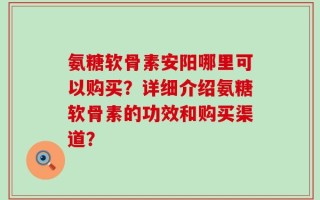 氨糖软骨素安阳哪里可以购买？详细介绍氨糖软骨素的功效和购买渠道？
