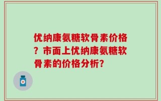 优纳康氨糖软骨素价格？市面上优纳康氨糖软骨素的价格分析？