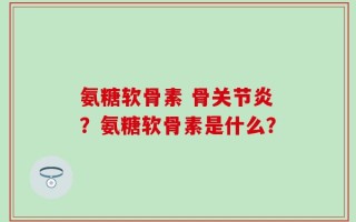 氨糖软骨素 骨关节炎？氨糖软骨素是什么？