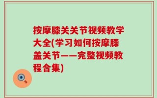 按摩膝关关节视频教学大全(学习如何按摩膝盖关节——完整视频教程合集)