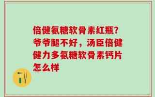倍健氨糖软骨素红瓶？爷爷腿不好，汤臣倍健健力多氨糖软骨素钙片怎么样