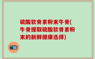 硫酸软骨素粉末牛骨(牛骨提取硫酸软骨素粉末的新鲜健康选择)
