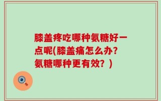 膝盖疼吃哪种氨糖好一点呢(膝盖痛怎么办？氨糖哪种更有效？)