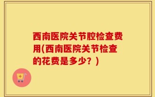 西南医院关节腔检查费用(西南医院关节检查的花费是多少？)