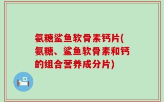 氨糖鲨鱼软骨素钙片(氨糖、鲨鱼软骨素和钙的组合营养成分片)