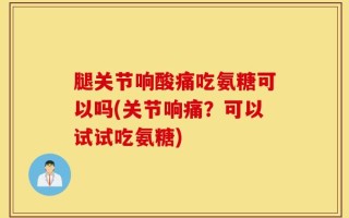 腿关节响酸痛吃氨糖可以吗(关节响痛？可以试试吃氨糖)