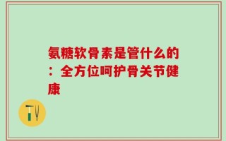 氨糖软骨素是管什么的：全方位呵护骨关节健康