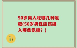 50岁男人吃哪几种氨糖(50岁男性应该摄入哪些氨糖？)