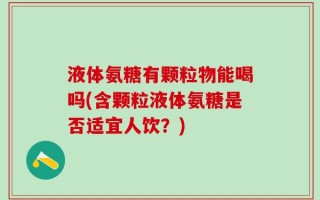 液体氨糖有颗粒物能喝吗(含颗粒液体氨糖是否适宜人饮？)