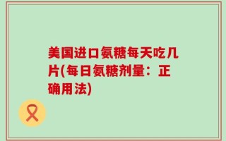 美国进口氨糖每天吃几片(每日氨糖剂量：正确用法)