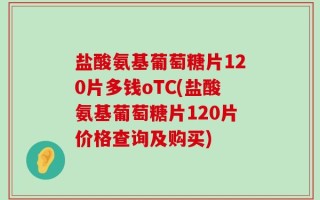 盐酸氨基葡萄糖片120片多钱oTC(盐酸氨基葡萄糖片120片价格查询及购买)