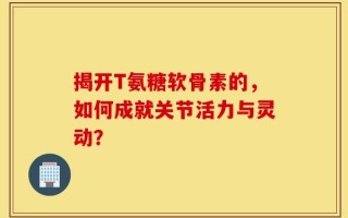 揭开T氨糖软骨素的，如何成就关节活力与灵动？
