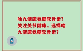 哈九健康氨糖软骨素？关注关节健康，选择哈九健康氨糖软骨素？
