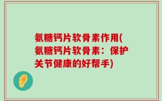 氨糖钙片软骨素作用(氨糖钙片软骨素：保护关节健康的好帮手)