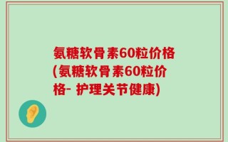 氨糖软骨素60粒价格(氨糖软骨素60粒价格- 护理关节健康)