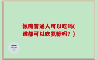 氨糖普通人可以吃吗(谁都可以吃氨糖吗？)