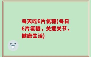 每天吃6片氨糖(每日6片氨糖，关爱关节，健康生活)