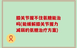 膝关节握不住氨糖能治吗(能缓解膝关节握力减弱的氨糖治疗方案)