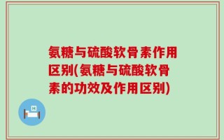 氨糖与硫酸软骨素作用区别(氨糖与硫酸软骨素的功效及作用区别)