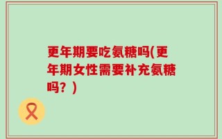 更年期要吃氨糖吗(更年期女性需要补充氨糖吗？)