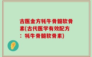 古医金方牦牛骨髓软骨素(古代医学有效配方：牦牛骨髓软骨素)