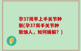 孕37周早上手关节肿胀(孕37周手关节肿胀恼人，如何缓解？)
