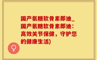 国产氨糖软骨素郎迪_国产氨糖软骨素郎迪：高效关节保健，守护您的健康生活)