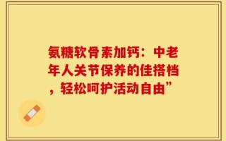 氨糖软骨素加钙：中老年人关节保养的佳搭档，轻松呵护活动自由”