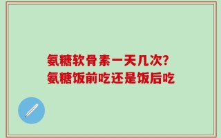 氨糖软骨素一天几次？氨糖饭前吃还是饭后吃