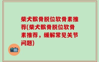柴犬髌骨脱位软骨素推荐(柴犬髌骨脱位软骨素推荐，缓解常见关节问题)