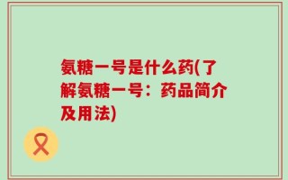 氨糖一号是什么药(了解氨糖一号：药品简介及用法)