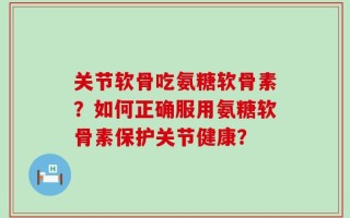 关节软骨吃氨糖软骨素？如何正确服用氨糖软骨素保护关节健康？